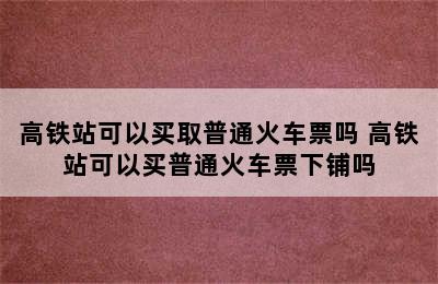 高铁站可以买取普通火车票吗 高铁站可以买普通火车票下铺吗